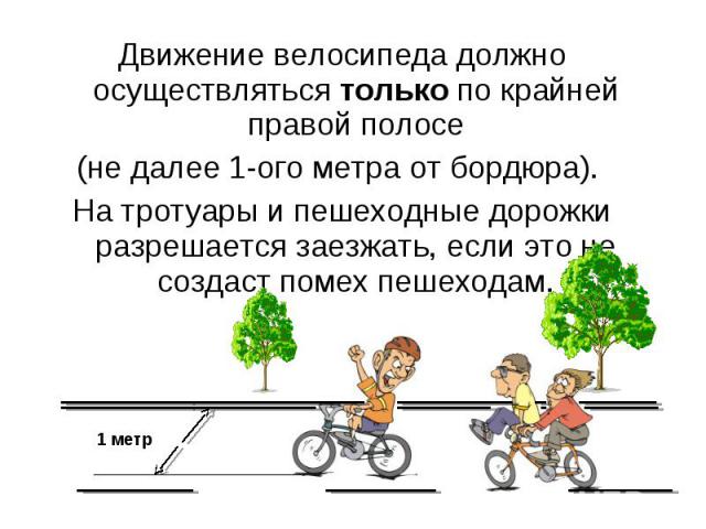 Движение велосипеда должно осуществляться только по крайней правой полосе Движение велосипеда должно осуществляться только по крайней правой полосе (не далее 1-ого метра от бордюра). На тротуары и пешеходные дорожки разрешается заезжать, если это не…