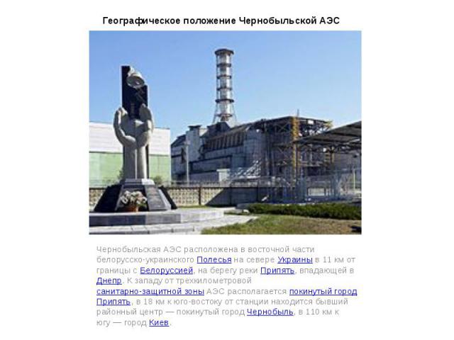 Географическое положение Чернобыльской АЭС Чернобыльская АЭС расположена в восточной части белорусско-украинского Полесья на севере Украины в 11 км от границы с Белоруссией, на берегу реки Припять, впадающей в …