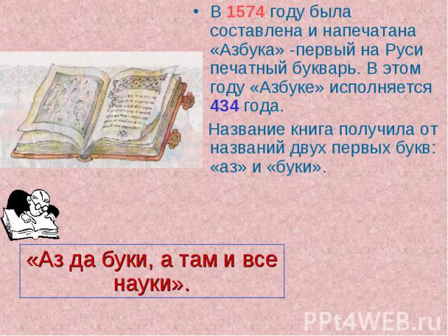 «Аз да буки, а там и все науки». В 1574 году была составлена и напечатана «Азбука» -первый на Руси печатный букварь. В этом году «Азбуке» исполняется 434 года. Название книга получила от названий двух первых букв: «аз» и «буки».