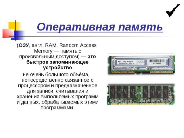 Оперативная память (ОЗУ, англ. RAM, Random Access Memory — память с произвольным доступом) — это быстрое запоминающее устройство не очень большого объёма, непосредственно связанное с процессором и предназначенное для записи, считывания и хранения вы…