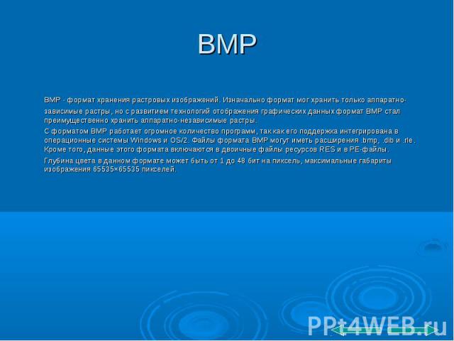 BMP BMP - формат хранения растровых изображений. Изначально формат мог хранить только аппаратно-зависимые растры, но с развитием технологий отображения графических данных формат BMP стал преимущественно хранить аппаратно-независимые растры. С формат…