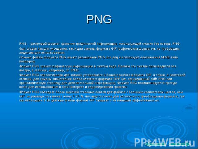 PNG PNG - растровый формат хранения графической информации, использующий сжатие без потерь. PNG был создан как для улучшения, так и для замены формата GIF графическим форматом, не требующим лицензии для использования. Обычно файлы формата PNG имеют …
