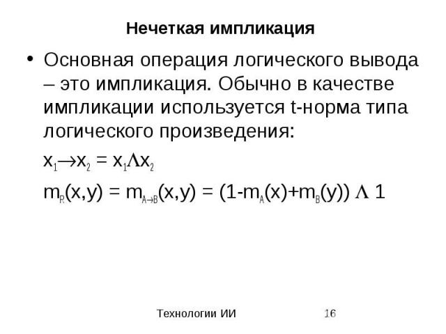 Нечеткая импликация Основная операция логического вывода – это импликация. Обычно в качестве импликации используется t-норма типа логического произведения: x1 x2 = x1 x2 mR(x,y) = mA B(x,y) = (1-mA(x)+mB(y)) 1