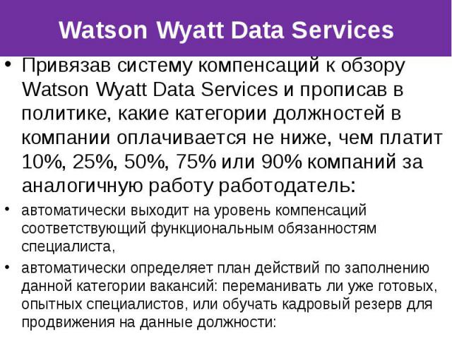 Привязав систему компенсаций к обзору Watson Wyatt Data Services и прописав в политике, какие категории должностей в компании оплачивается не ниже, чем платит 10%, 25%, 50%, 75% или 90% компаний за аналогичную работу работодатель: Привязав систему к…
