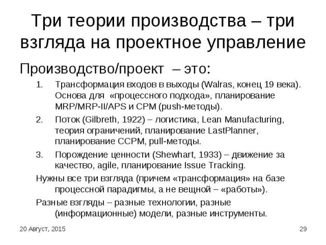 Производство/проект – это: Производство/проект – это: Трансформация входов в выходы (Walras, конец 19 века). Основа для «процессного подхода», планирование MRP/MRP-II/APS и CPM (push-методы). Поток (Gilbreth, 1922) – логистика, Lean Manufacturing, т…