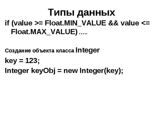 Типы данных if (value >= Float.MIN_VALUE && value <= Float.MAX_VALUE) ….. Создание объекта класса Integer key = 123; Integer keyObj = new Integer(key);