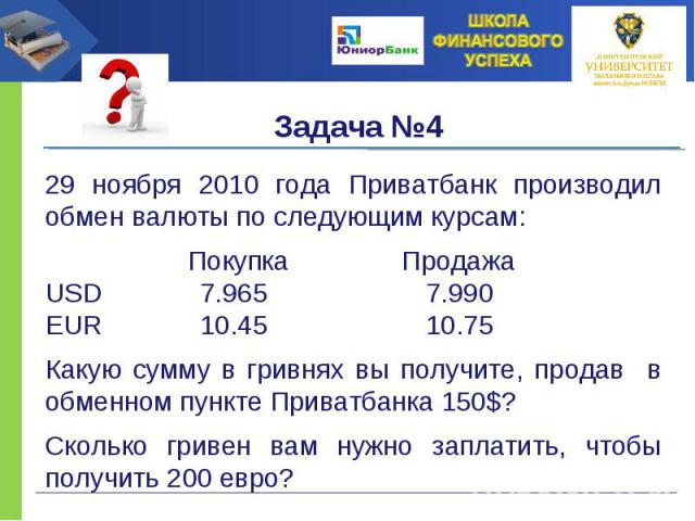 29 ноября 2010 года Приватбанк производил обмен валюты по следующим курсам: Покупка Продажа USD 7.965 7.990 EUR 10.45 10.75 Какую сумму в гривнях вы получите, продав в обменном пункте Приватбанка 150$? Сколько гривен вам нужно заплатить, чтобы получ…