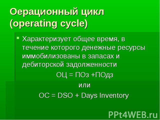 Оерационный цикл (operating cycle) Характеризует общее время, в течение которого денежные ресурсы иммобилизованы в запасах и дебиторской задолженности ОЦ = ПОз +ПОдз или OC = DSO + Days Inventory