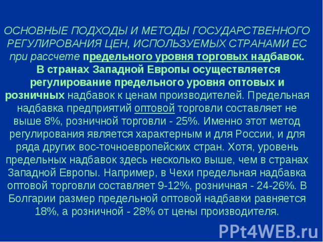 ОСНОВНЫЕ ПОДХОДЫ И МЕТОДЫ ГОСУДАРСТВЕННОГО РЕГУЛИРОВАНИЯ ЦЕН, ИСПОЛЬЗУЕМЫХ СТРАНАМИ ЕС при рассчете предельного уровня торговых надбавок. В странах Западной Европы осуществляется регулирование предельного уровня оптовых и розничных надбавок к ценам …