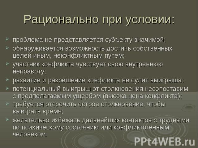 Рационально при условии: проблема не представляется субъекту значимой; обнаруживается возможность достичь собственных целей иным, неконфликтным путем; участник конфликта чувствует свою внутреннюю неправоту; развитие и разрешение конфликта не сулит в…