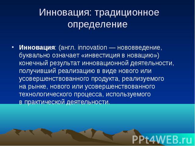 Инновация: традиционное определение Инновация: (англ. innovation — нововведение, буквально означает «инвестиция в новацию») конечный результат инновационной деятельности, получивший реализацию в виде нового или усовершенствованного пр…