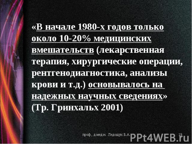 начале 1980-х годов только около 10-20% медицинских вмешательств (лекарственная терапия, хирургические операции, рентгенодиагностика, анализы крови и т.д.) основывалось на  надежных научных сведениях» (Тр. Гринхальх 2001)