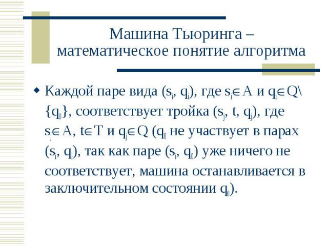 Машина Тьюринга – математическое понятие алгоритма Каждой паре вида (si, qi), где si А и qi Q\{q0}, соответствует тройка (sj, t, qj), где sj A, t T и qj Q (q0 не участвует в парах (si, qi), так как паре (si, q0) уже ничего не соответствует, машина о…