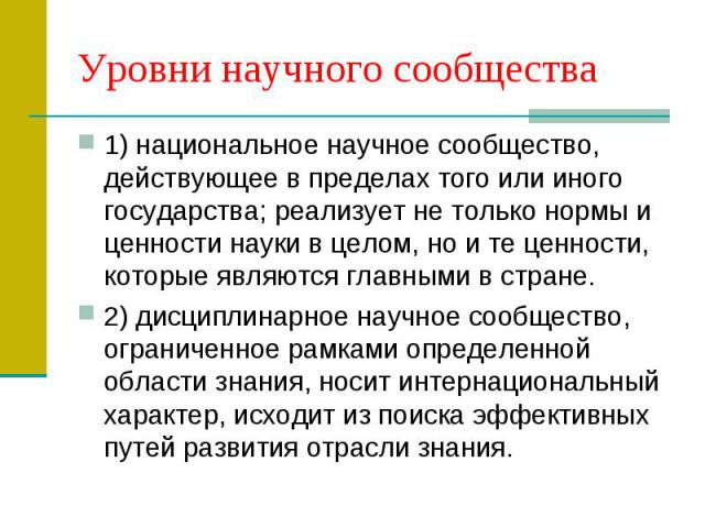 Уровни научного сообщества 1) национальное научное сообщество, действующее в пределах того или иного государства; реализует не только нормы и ценности науки в целом, но и те ценности, которые являются главными в стране. 2) дисциплинарное научное соо…