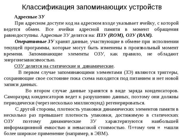 Адресные ЗУ При адресном доступе код на адресном входе указывает ячейку, с которой ведется обмен. Все ячейки адресной памяти в момент обращения равнодоступны. Адресные ЗУ делятся на: ПЗУ (ROM), ОЗУ (RAM). Оперативные ЗУ хранят данные, участвующие в …