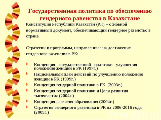 Государственная политика по обеспечению гендерного равенства в Казахстане Конституция Республики Казахстан (РК) – основной нормативный документ, обеспечивающий гендерное равенство в стране. Стратегии и программы, направленные на достижение гендерног…