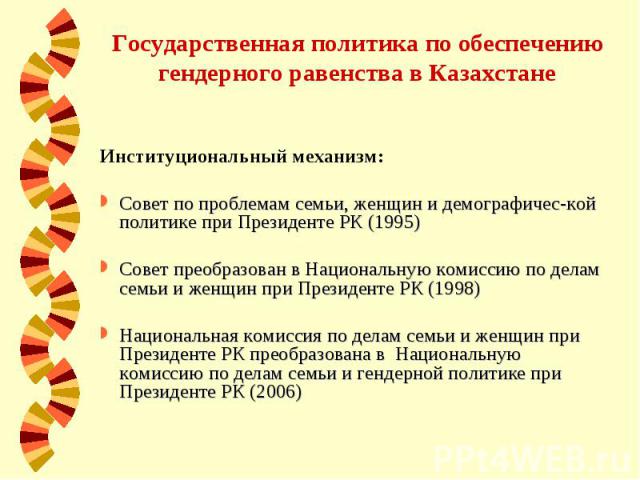 Государственная политика по обеспечению гендерного равенства в Казахстане Институциональный механизм: Совет по проблемам семьи, женщин и демографичес-кой политике при Президенте РК (1995) Совет преобразован в Национальную комиссию по делам семьи и ж…