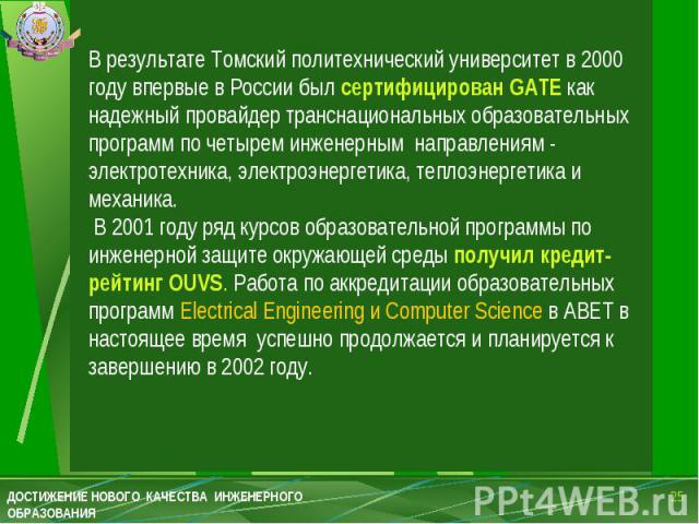 В результате Томский политехнический университет в 2000 году впервые в России был сертифицирован GATE как надежный провайдер транснациональных образовательных программ по четырем инженерным направлениям - электротехника, электроэнергетика, теплоэнер…