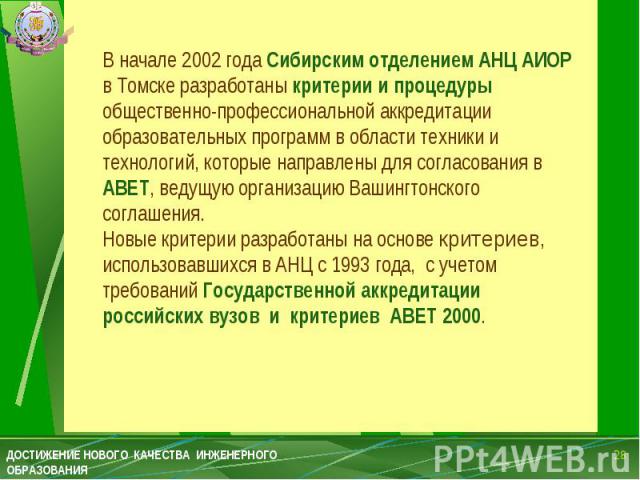В начале 2002 года Сибирским отделением АНЦ АИОР в Томске разработаны критерии и процедуры общественно-профессиональной аккредитации образовательных программ в области техники и технологий, которые направлены для согласования в АВЕТ, ведущую организ…