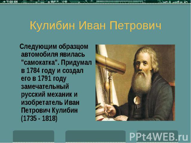 Кулибин Иван Петрович Следующим образцом автомобиля явилась "самокатка". Придумал в 1784 году и создал его в 1791 году замечательный русский механик и изобретатель Иван Петрович Кулибин (1735 - 1818)