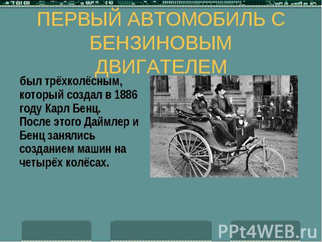 ПЕРВЫЙ АВТОМОБИЛЬ С БЕНЗИНОВЫМ ДВИГАТЕЛЕМ был трёхколёсным, который создал в 1886 году Карл Бенц. После этого Даймлер и Бенц занялись созданием машин на четырёх колёсах.