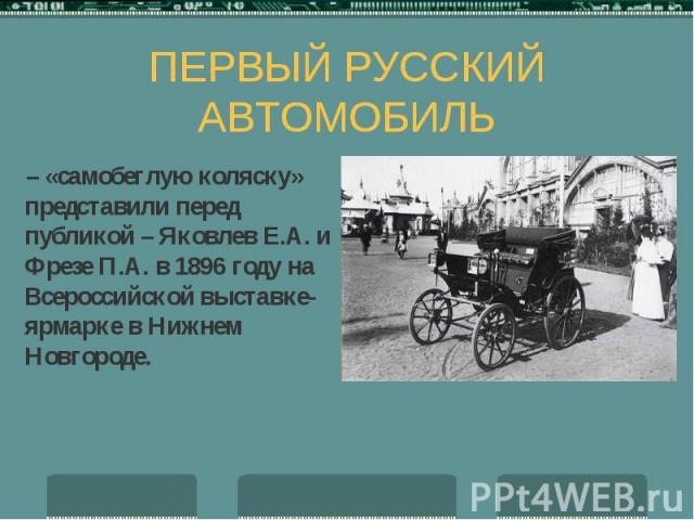 ПЕРВЫЙ РУССКИЙ АВТОМОБИЛЬ – «самобеглую коляску» представили перед публикой – Яковлев Е.А. и Фрезе П.А. в 1896 году на Всероссийской выставке-ярмарке в Нижнем Новгороде.