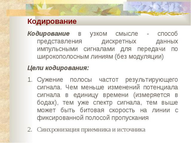 Кодирование Кодирование в узком смысле - способ представления дискретных данных импульсными сигналами для передачи по широкополосным линиям (без модуляции) Цели кодирования: Сужение полосы частот результирующего сигнала. Чем меньше изменений потенци…