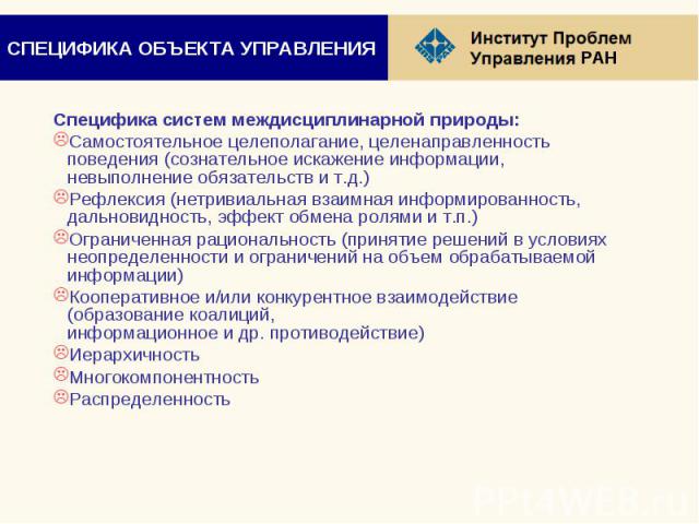 СПЕЦИФИКА ОБЪЕКТА УПРАВЛЕНИЯ Специфика систем междисциплинарной природы: Самостоятельное целеполагание, целенаправленность поведения (сознательное искажение информации, невыполнение обязательств и т.д.) Рефлексия (нетривиальная взаимная информирован…