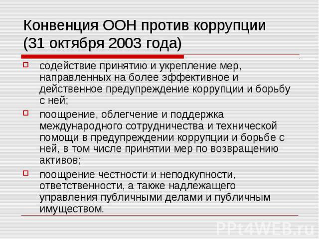 Конвенция ООН против коррупции (31 октября 2003 года) содействие принятию и укрепление мер, направленных на более эффективное и действенное предупреждение коррупции и борьбу с ней; поощрение, облегчение и поддержка международного сотрудничества и те…