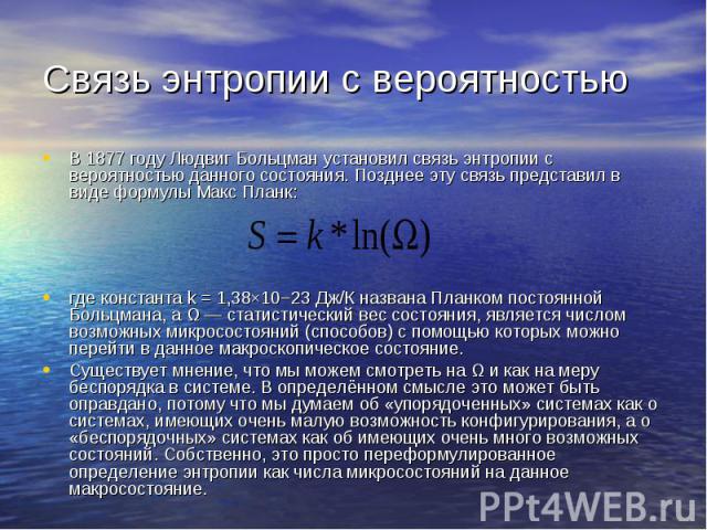 Связь энтропии с вероятностью В 1877 году Людвиг Больцман установил связь энтропии с вероятностью данного состояния. Позднее эту связь представил в виде формулы Макс Планк: где константа k = 1,38×10−23 Дж/К названа Планком постоянной Больцмана, а Ω …