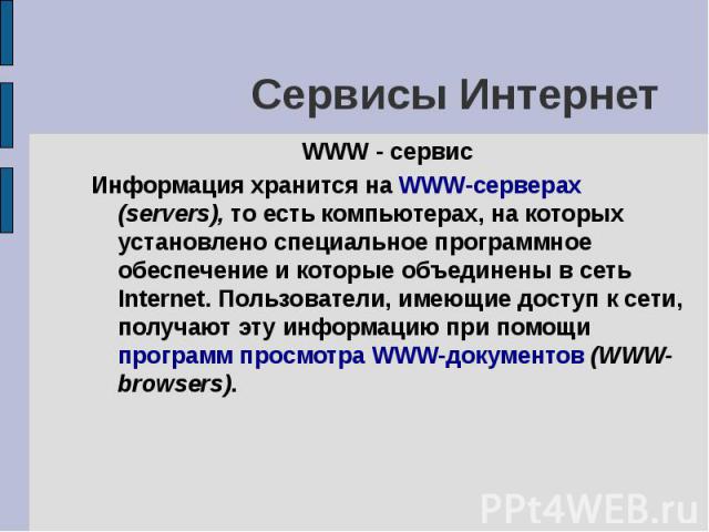 Сервисы Интернет WWW - сервис Информация хранится на WWW-серверах (servers), то есть компьютерах, на которых установлено специальное программное обеспечение и которые объединены в сеть Internet. Пользователи, имеющие доступ к сети, получают эту инфо…