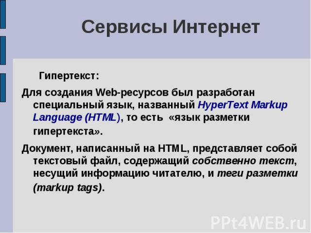 Сервисы Интернет Гипертекст: Для создания Web-ресурсов был разработан специальный язык, названный HyperText Markup Language (HTML), то есть «язык разметки гипертекста». Документ, написанный на HTML, представляет собой текстовый файл, содержащий собс…