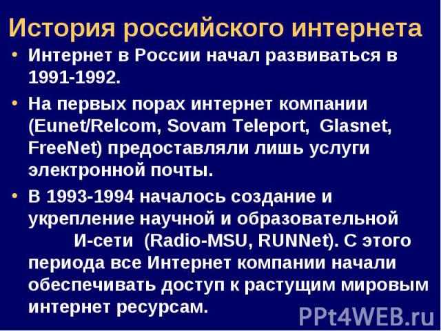 Интернет в России начал развиваться в 1991-1992. Интернет в России начал развиваться в 1991-1992. На первых порах интернет компании (Eunet/Relcom, Sovam Teleport, Glasnet, FreeNet) предоставляли лишь услуги электронной почты. В 1993-1994 началось со…
