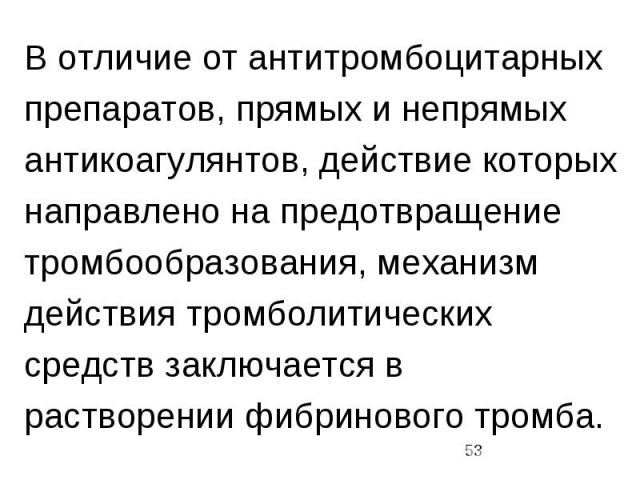 В отличие от антитромбоцитарных препаратов, прямых и непрямых антикоагулянтов, действие которых направлено на предотвращение тромбообразования, механизм действия тромболитических средств заключается в растворении фибринового тромба.