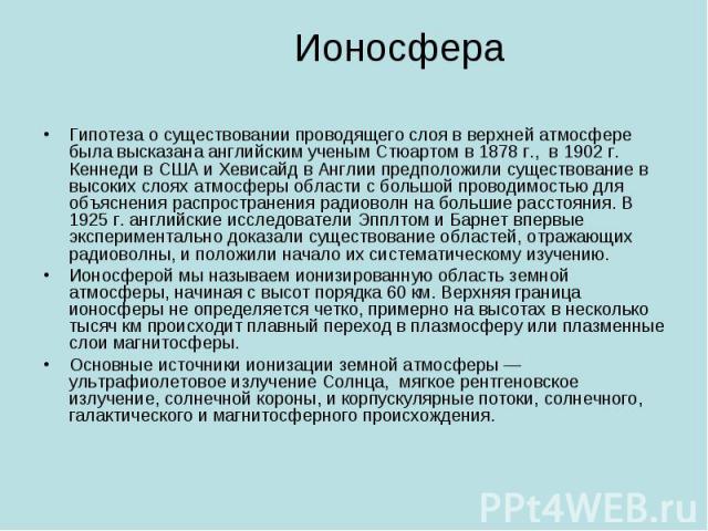 Ионосфера Гипотеза о существовании проводящего слоя в верхней атмосфере была высказана английским ученым Стюартом в 1878 г., в 1902 г. Кеннеди в США и Хевисайд в Англии предположили существование в высоких слоях атмосферы области с большой проводимо…