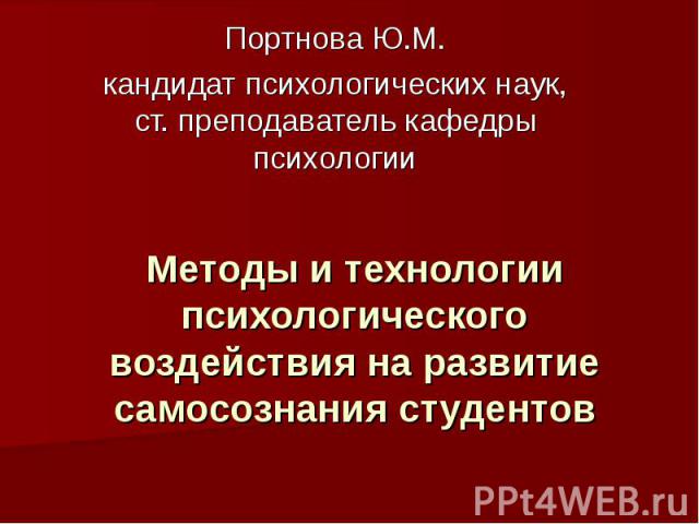 Методы и технологии психологического воздействия на развитие самосознания студентов Портнова Ю.М. кандидат психологических наук, ст. преподаватель кафедры психологии