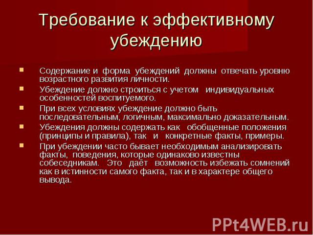 Требование к эффективному убеждению Содержание и форма убеждений должны отвечать уровню возрастного развития личности. Убеждение должно строиться с учетом индивидуальных особенностей воспитуемого. При всех условиях убеждение должно быть последовател…