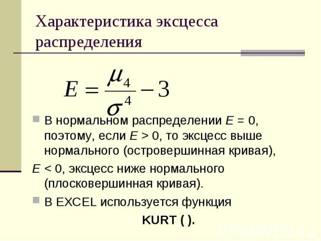 Характеристика эксцесса распределения В нормальном распределении Е = 0, поэтому, если Е > 0, то эксцесс выше нормального (островершинная кривая), Е < 0, эксцесс ниже нормального (плосковершинная кривая). В EXCEL используется функция KURT ( ).