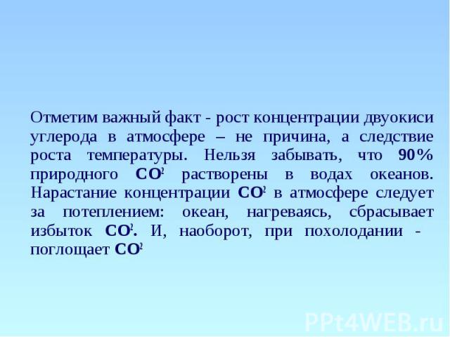 Отметим важный факт - рост концентрации двуокиси углерода в атмосфере – не причина, а следствие роста температуры. Нельзя забывать, что 90% природного СО2 растворены в водах океанов. Нарастание концентрации СО2 в атмосфере следует за потеплением: ок…