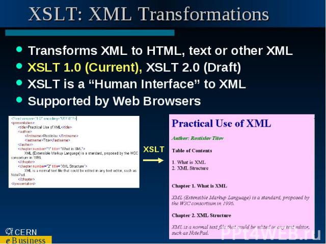 XSLT: XML Transformations Transforms XML to HTML, text or other XML XSLT 1.0 (Current), XSLT 2.0 (Draft) XSLT is a “Human Interface” to XML Supported by Web Browsers