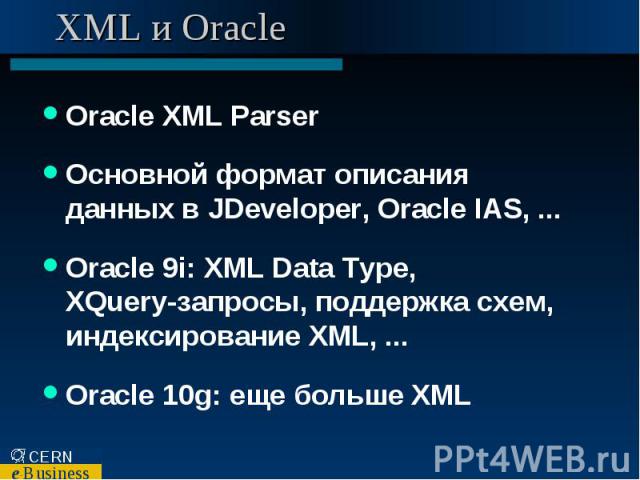 XML и Oracle Oracle XML Parser Основной формат описания данных в JDeveloper, Oracle IAS, ... Oracle 9i: XML Data Type, XQuery-запросы, поддержка схем, индексирование XML, ... Oracle 10g: еще больше XML