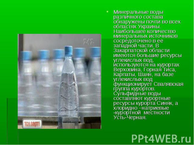 Минеральные воды различного состава обнаружены почти во всех областях Украины. Наибольшее количество минеральных источников сосредоточенo в ее западной части. В Закарпатской области имеются большие ресурсы углекислых вод, используются на курортах Ве…