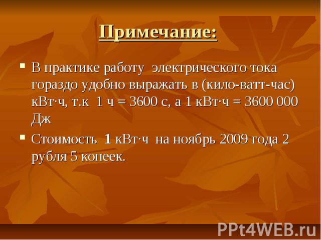 Примечание: В практике работу электрического тока гораздо удобно выражать в (кило-ватт-час) кВт·ч, т.к 1 ч = 3600 с, а 1 кВт·ч = 3600 000 Дж Стоимость 1 кВт·ч на ноябрь 2009 года 2 рубля 5 копеек.