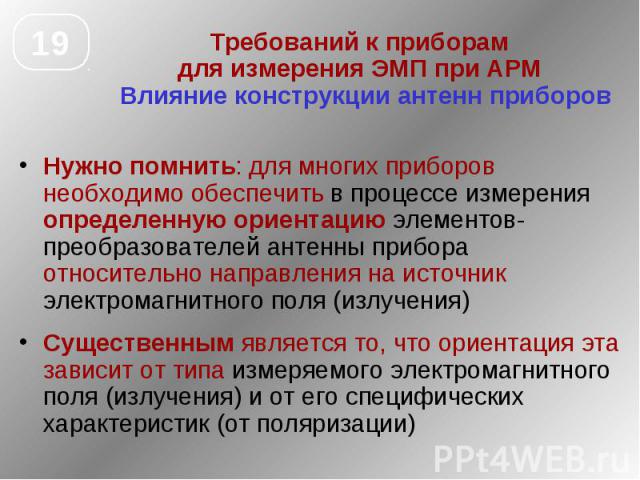 Требований к приборам для измерения ЭМП при АРМ Влияние конструкции антенн приборов Нужно помнить: для многих приборов необходимо обеспечить в процессе измерения определенную ориентацию элементов-преобразователей антенны прибора относительно направл…