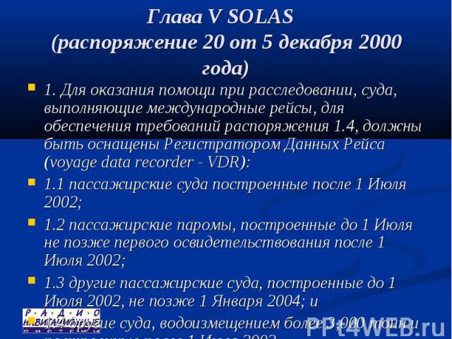 Глава V SOLAS (распоряжение 20 от 5 декабря 2000 года) 1. Для оказания помощи при расследовании, суда, выполняющие международные рейсы, для обеспечения требований распоряжения 1.4, должны быть оснащены Регистратором Данных Рейса (voyage data recorde…