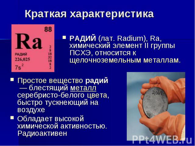 РАДИЙ (лат. Radium), Ra, химический элемент II группы ПСХЭ, относится к щелочноземельным металлам. РАДИЙ (лат. Radium), Ra, химический элемент II группы ПСХЭ, относится к щелочноземельным металлам.
