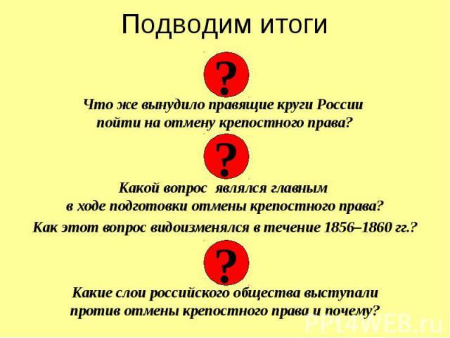 Подводим итоги Что же вынудило правящие круги России пойти на отмену крепостного права? Какой вопрос являлся главным в ходе подготовки отмены крепостного права? Как этот вопрос видоизменялся в течение 1856–1860 гг.? Какие слои российского общества в…