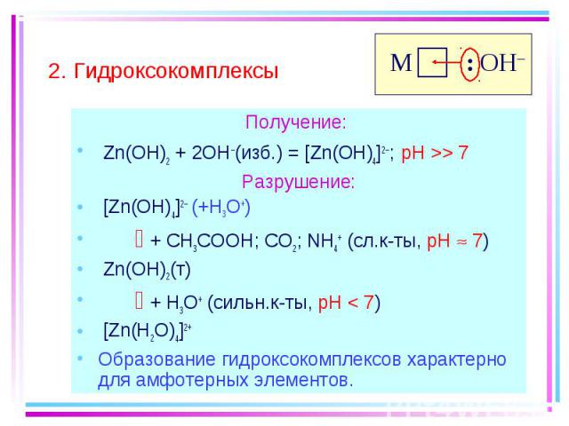 Получение: Получение: Zn(OH)2 + 2OH–(изб.) = [Zn(OH)4]2–; pH >> 7 Разрушение: [Zn(OH)4]2– (+H3O+) + CH3COOH; CO2; NH4+ (сл.к-ты, pH 7) Zn(OH)2(т) + H3O+ (сильн.к-ты, pH < 7) [Zn(H2O)4]2+ Образование гидроксокомплексов характерно для амфотер…