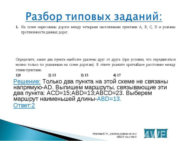 Решение: Только два пункта на этой схеме не связаны напрямую-AD. Выпишем маршруты, связывающие эти два пункта: ACD=15;ABD=13;ABCD=23. Выберем маршрут наименьшей длины-ABD=13. Решение: Только два пункта на этой схеме не связаны напрямую-AD. Выпишем м…