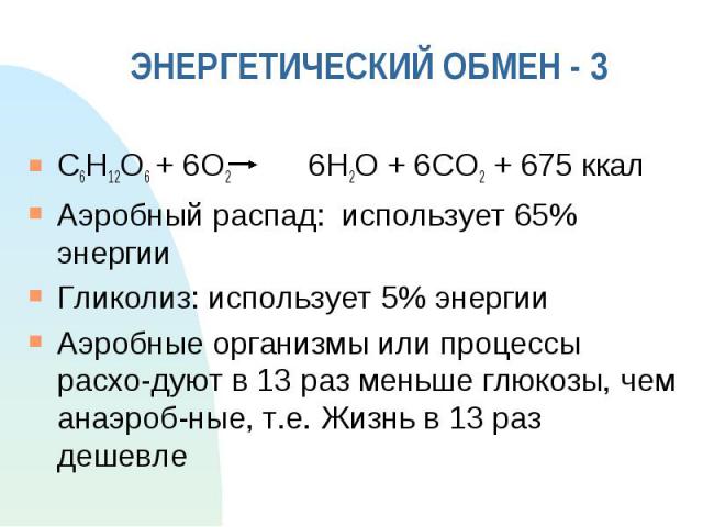 ЭНЕРГЕТИЧЕСКИЙ ОБМЕН - 3 C6H12O6 + 6O2 6H2O + 6CO2 + 675 ккал Аэробный распад: использует 65% энергии Гликолиз: использует 5% энергии Аэробные организмы или процессы расхо-дуют в 13 раз меньше глюкозы, чем анаэроб-ные, т.е. Жизнь в 13 раз дешевле
